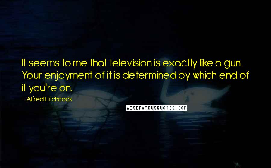 Alfred Hitchcock Quotes: It seems to me that television is exactly like a gun. Your enjoyment of it is determined by which end of it you're on.