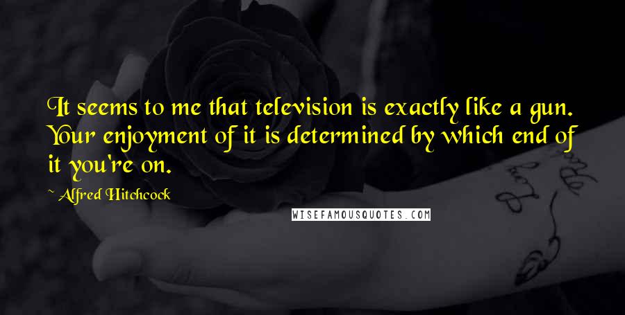 Alfred Hitchcock Quotes: It seems to me that television is exactly like a gun. Your enjoyment of it is determined by which end of it you're on.