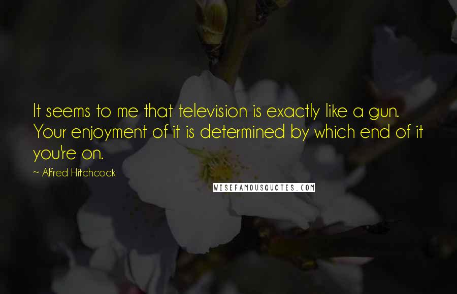 Alfred Hitchcock Quotes: It seems to me that television is exactly like a gun. Your enjoyment of it is determined by which end of it you're on.
