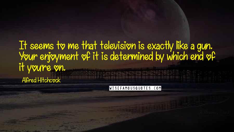 Alfred Hitchcock Quotes: It seems to me that television is exactly like a gun. Your enjoyment of it is determined by which end of it you're on.