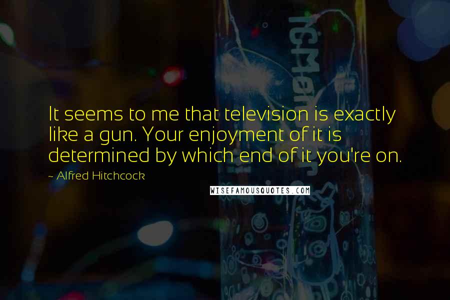 Alfred Hitchcock Quotes: It seems to me that television is exactly like a gun. Your enjoyment of it is determined by which end of it you're on.