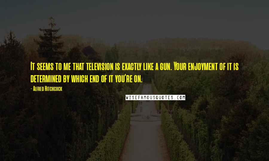 Alfred Hitchcock Quotes: It seems to me that television is exactly like a gun. Your enjoyment of it is determined by which end of it you're on.