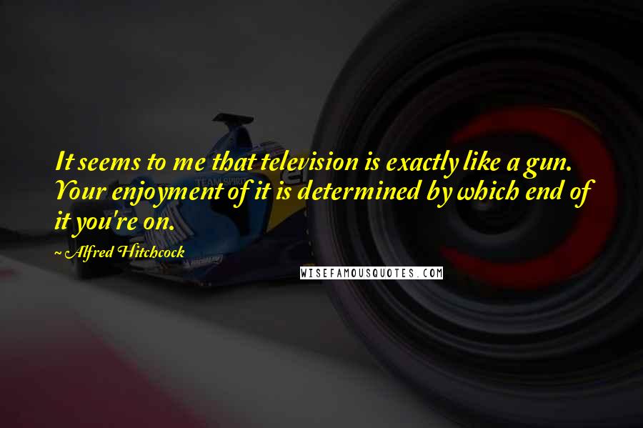 Alfred Hitchcock Quotes: It seems to me that television is exactly like a gun. Your enjoyment of it is determined by which end of it you're on.