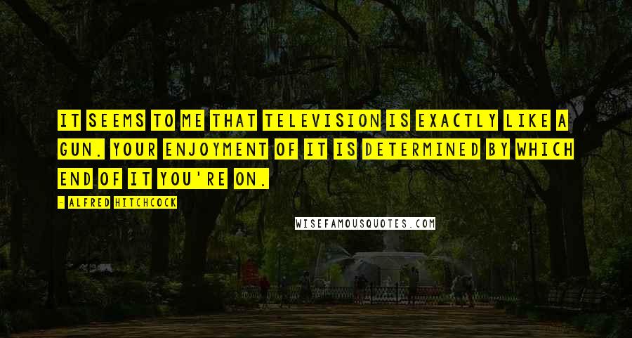 Alfred Hitchcock Quotes: It seems to me that television is exactly like a gun. Your enjoyment of it is determined by which end of it you're on.