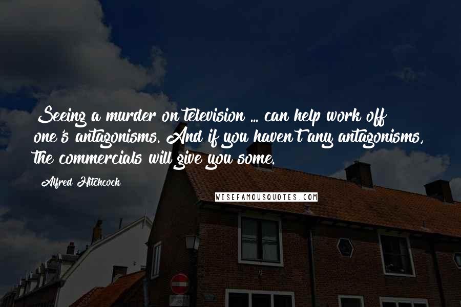 Alfred Hitchcock Quotes: Seeing a murder on television ... can help work off one's antagonisms. And if you haven't any antagonisms, the commercials will give you some.