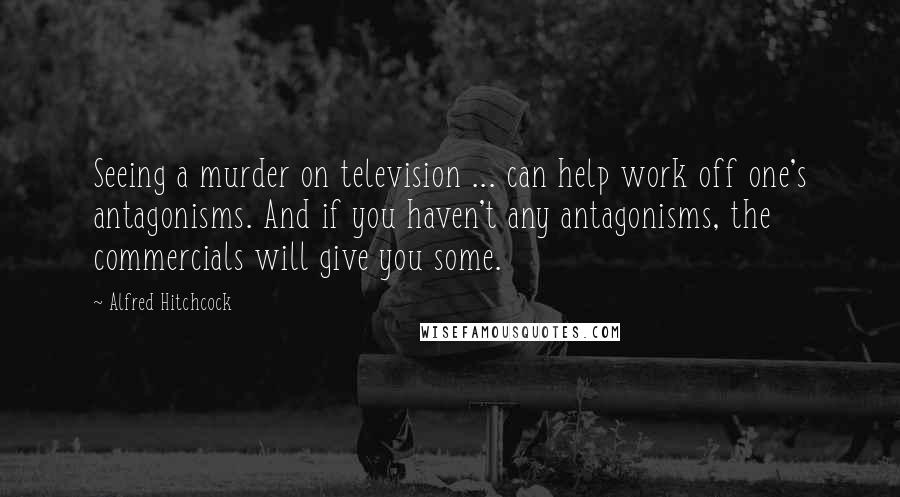 Alfred Hitchcock Quotes: Seeing a murder on television ... can help work off one's antagonisms. And if you haven't any antagonisms, the commercials will give you some.