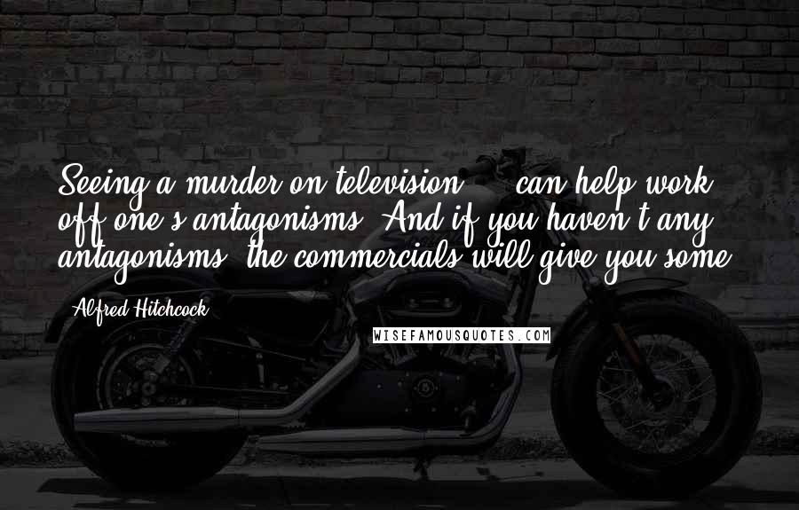 Alfred Hitchcock Quotes: Seeing a murder on television ... can help work off one's antagonisms. And if you haven't any antagonisms, the commercials will give you some.