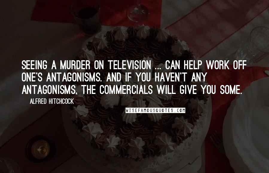 Alfred Hitchcock Quotes: Seeing a murder on television ... can help work off one's antagonisms. And if you haven't any antagonisms, the commercials will give you some.