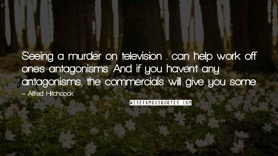 Alfred Hitchcock Quotes: Seeing a murder on television ... can help work off one's antagonisms. And if you haven't any antagonisms, the commercials will give you some.
