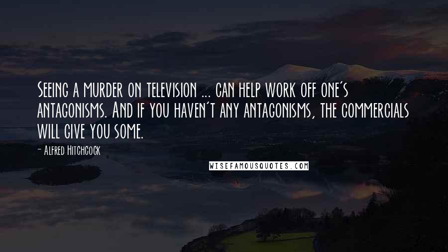 Alfred Hitchcock Quotes: Seeing a murder on television ... can help work off one's antagonisms. And if you haven't any antagonisms, the commercials will give you some.