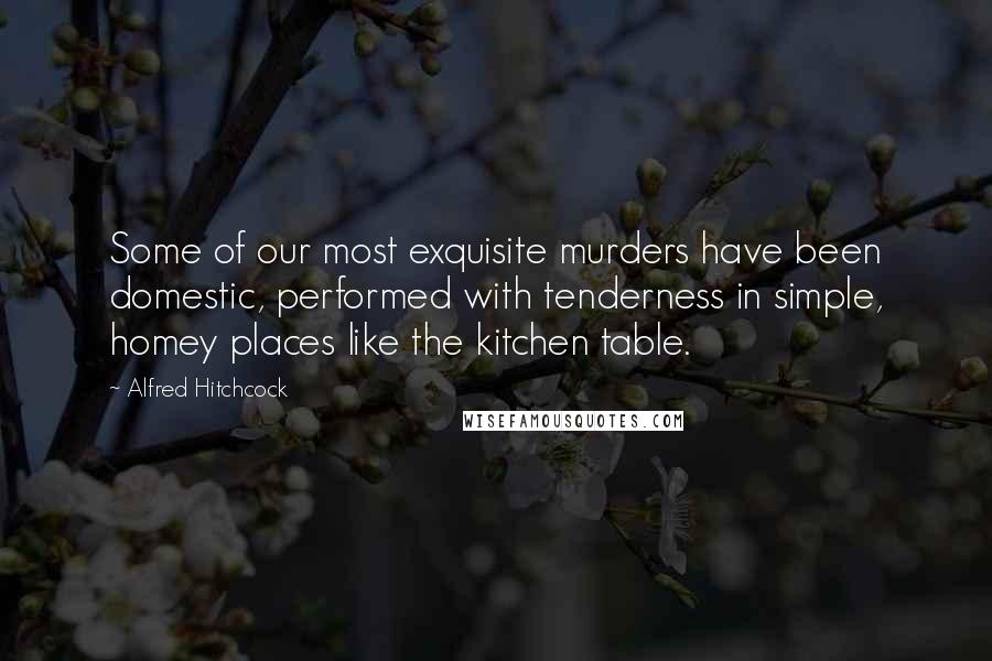 Alfred Hitchcock Quotes: Some of our most exquisite murders have been domestic, performed with tenderness in simple, homey places like the kitchen table.