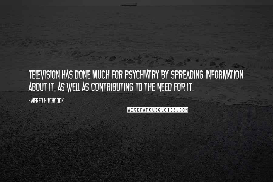 Alfred Hitchcock Quotes: Television has done much for psychiatry by spreading information about it, as well as contributing to the need for it.