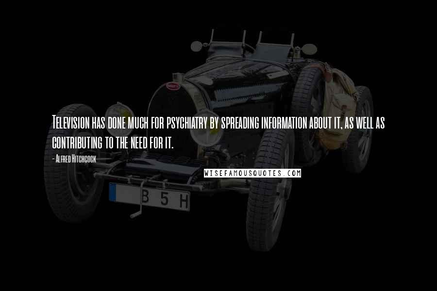 Alfred Hitchcock Quotes: Television has done much for psychiatry by spreading information about it, as well as contributing to the need for it.