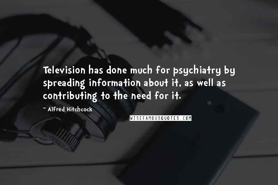 Alfred Hitchcock Quotes: Television has done much for psychiatry by spreading information about it, as well as contributing to the need for it.