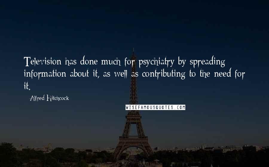 Alfred Hitchcock Quotes: Television has done much for psychiatry by spreading information about it, as well as contributing to the need for it.