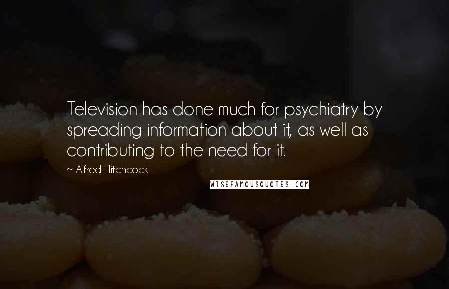 Alfred Hitchcock Quotes: Television has done much for psychiatry by spreading information about it, as well as contributing to the need for it.