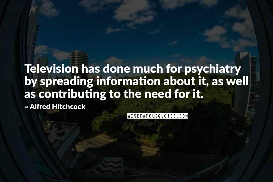 Alfred Hitchcock Quotes: Television has done much for psychiatry by spreading information about it, as well as contributing to the need for it.