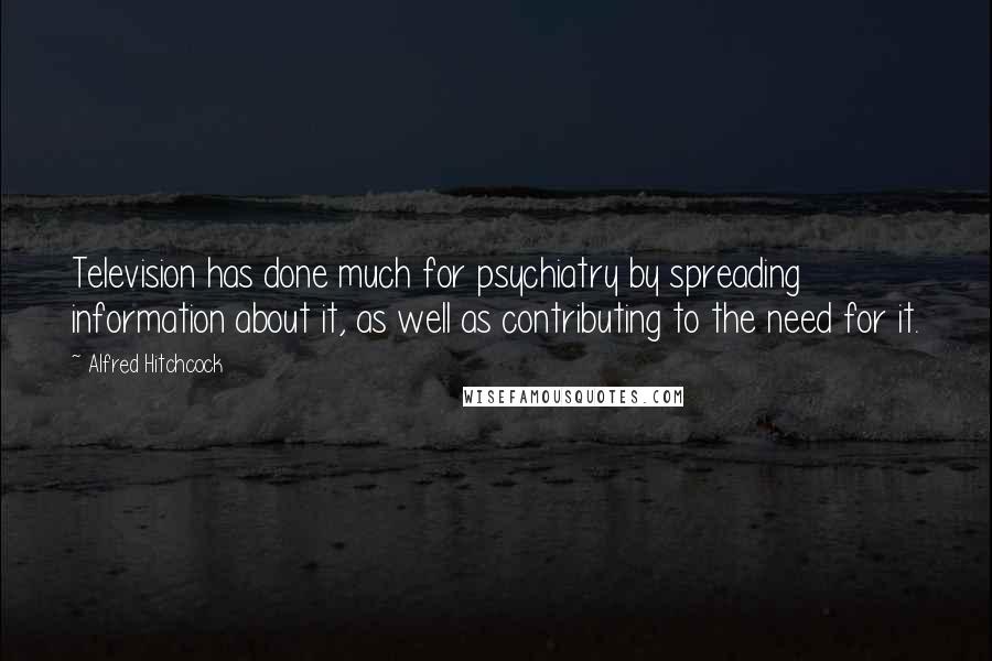 Alfred Hitchcock Quotes: Television has done much for psychiatry by spreading information about it, as well as contributing to the need for it.