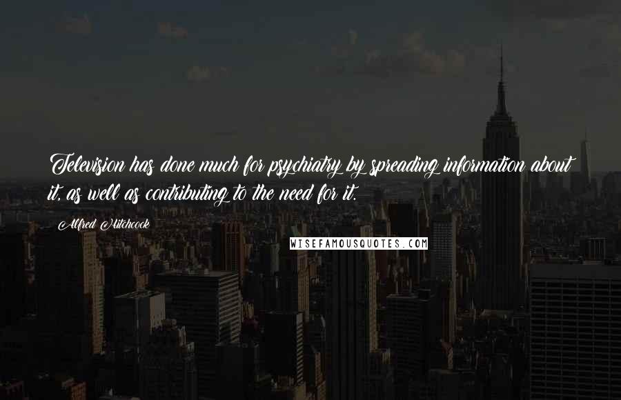 Alfred Hitchcock Quotes: Television has done much for psychiatry by spreading information about it, as well as contributing to the need for it.