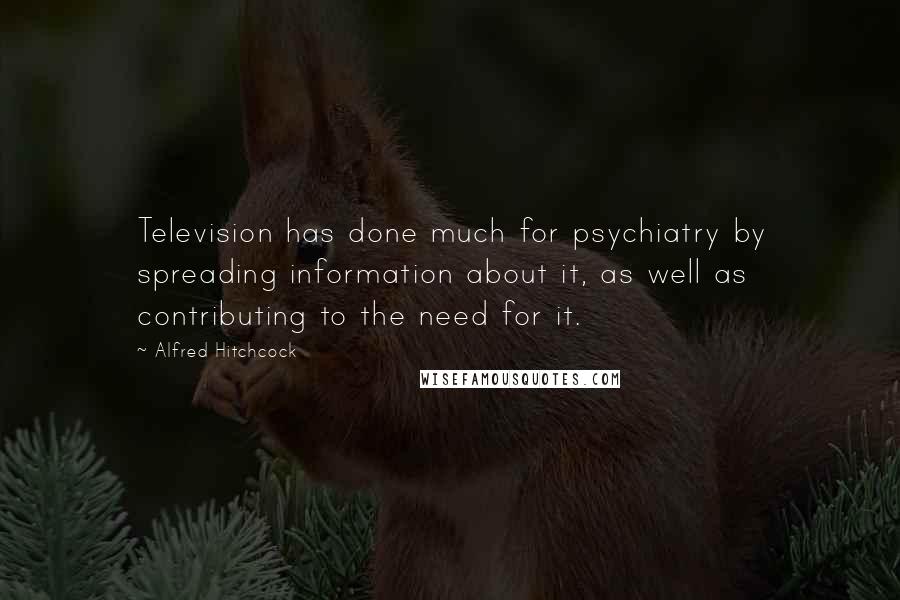 Alfred Hitchcock Quotes: Television has done much for psychiatry by spreading information about it, as well as contributing to the need for it.