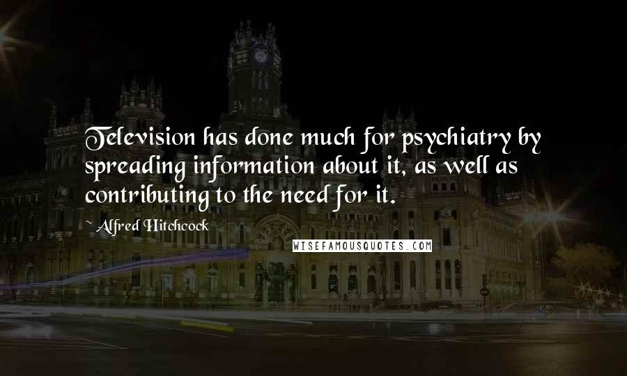 Alfred Hitchcock Quotes: Television has done much for psychiatry by spreading information about it, as well as contributing to the need for it.