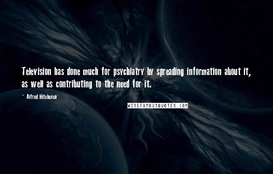 Alfred Hitchcock Quotes: Television has done much for psychiatry by spreading information about it, as well as contributing to the need for it.