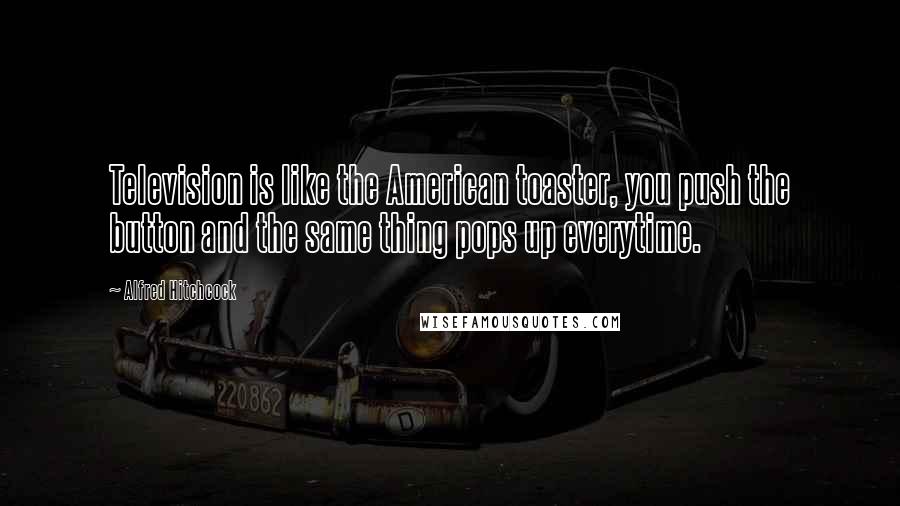 Alfred Hitchcock Quotes: Television is like the American toaster, you push the button and the same thing pops up everytime.