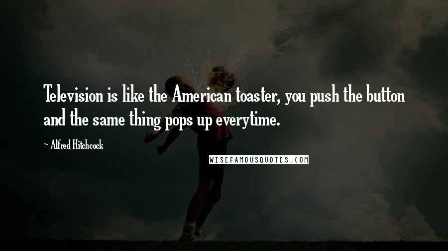 Alfred Hitchcock Quotes: Television is like the American toaster, you push the button and the same thing pops up everytime.