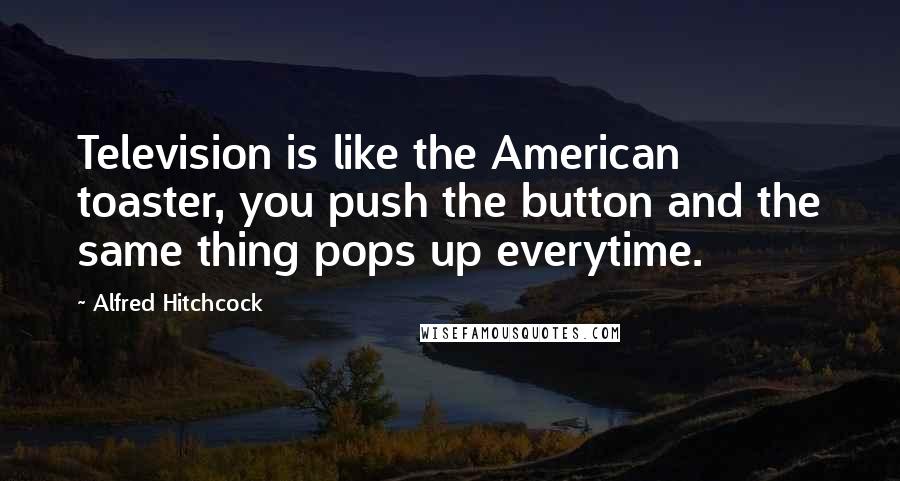 Alfred Hitchcock Quotes: Television is like the American toaster, you push the button and the same thing pops up everytime.