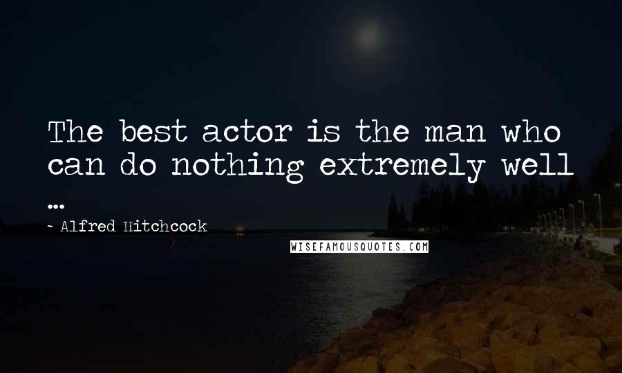 Alfred Hitchcock Quotes: The best actor is the man who can do nothing extremely well ...