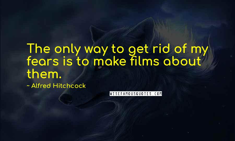 Alfred Hitchcock Quotes: The only way to get rid of my fears is to make films about them.