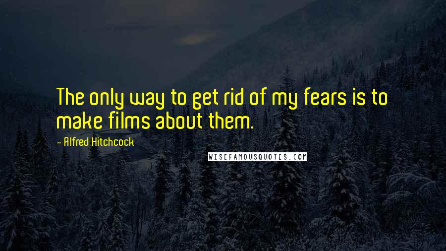 Alfred Hitchcock Quotes: The only way to get rid of my fears is to make films about them.