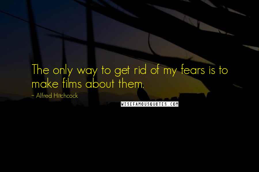 Alfred Hitchcock Quotes: The only way to get rid of my fears is to make films about them.