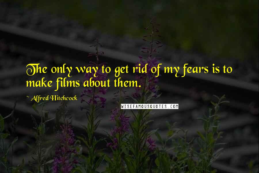 Alfred Hitchcock Quotes: The only way to get rid of my fears is to make films about them.