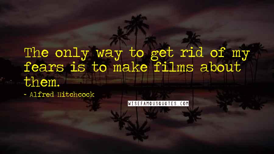 Alfred Hitchcock Quotes: The only way to get rid of my fears is to make films about them.