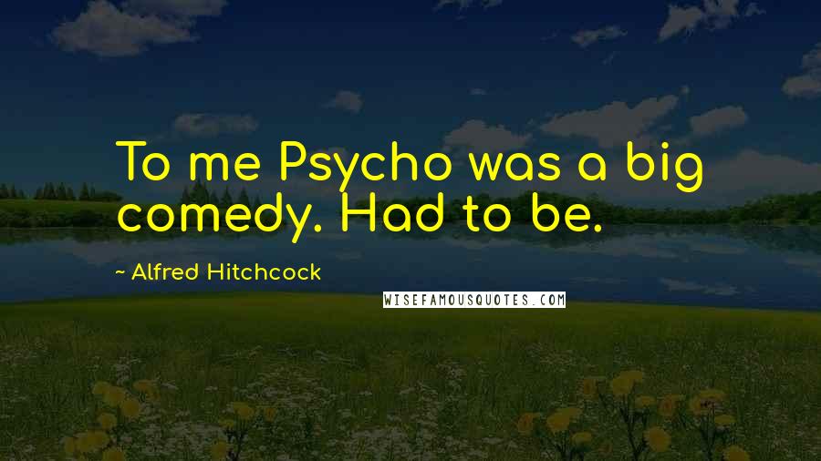 Alfred Hitchcock Quotes: To me Psycho was a big comedy. Had to be.