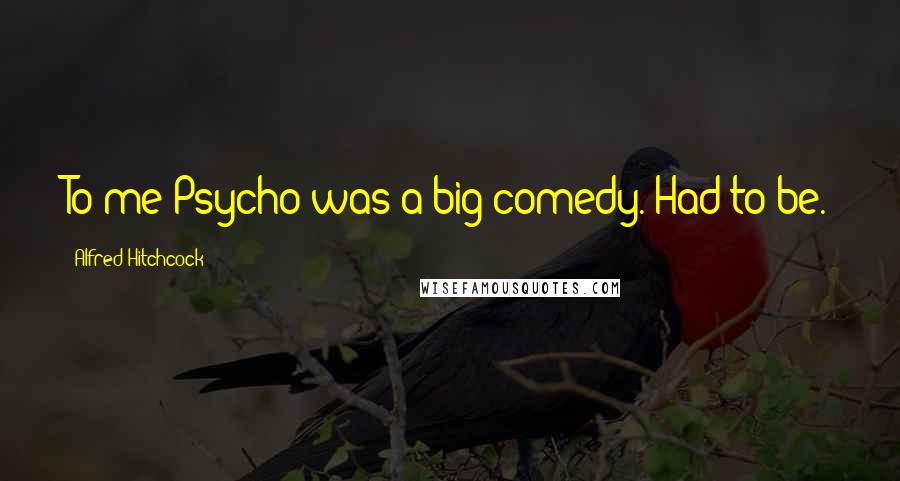 Alfred Hitchcock Quotes: To me Psycho was a big comedy. Had to be.