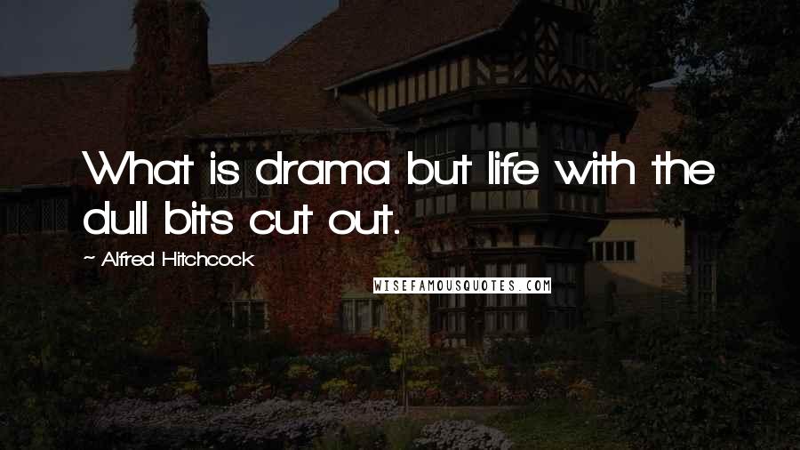 Alfred Hitchcock Quotes: What is drama but life with the dull bits cut out.