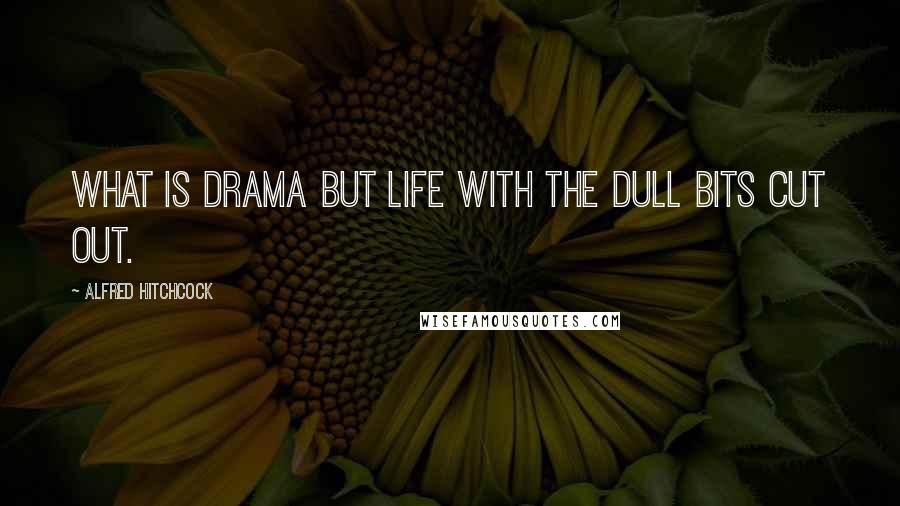 Alfred Hitchcock Quotes: What is drama but life with the dull bits cut out.