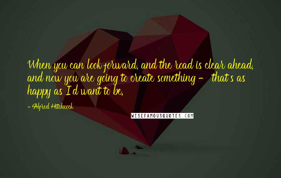 Alfred Hitchcock Quotes: When you can look forward, and the road is clear ahead, and now you are going to create something - that's as happy as I'd want to be.