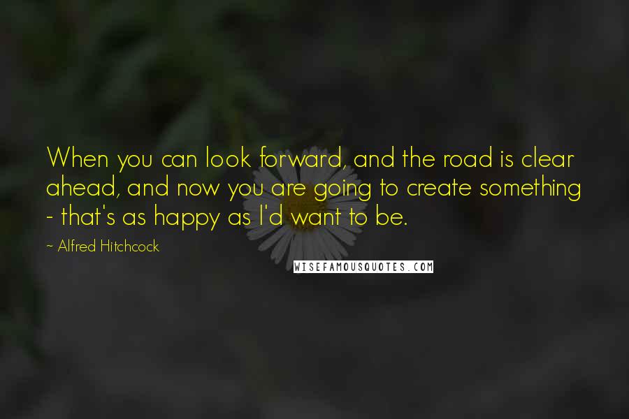 Alfred Hitchcock Quotes: When you can look forward, and the road is clear ahead, and now you are going to create something - that's as happy as I'd want to be.