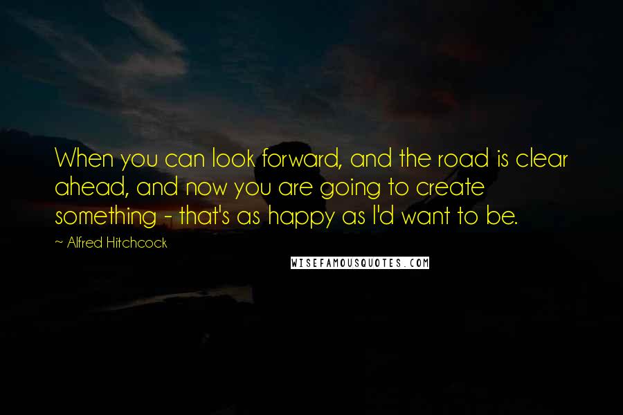 Alfred Hitchcock Quotes: When you can look forward, and the road is clear ahead, and now you are going to create something - that's as happy as I'd want to be.