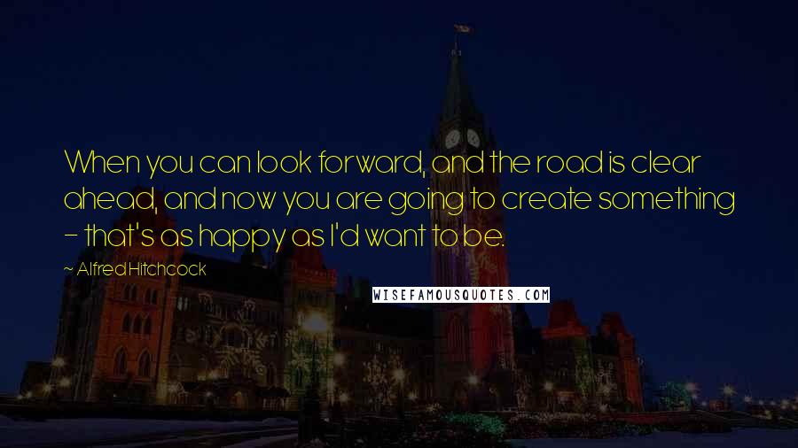 Alfred Hitchcock Quotes: When you can look forward, and the road is clear ahead, and now you are going to create something - that's as happy as I'd want to be.