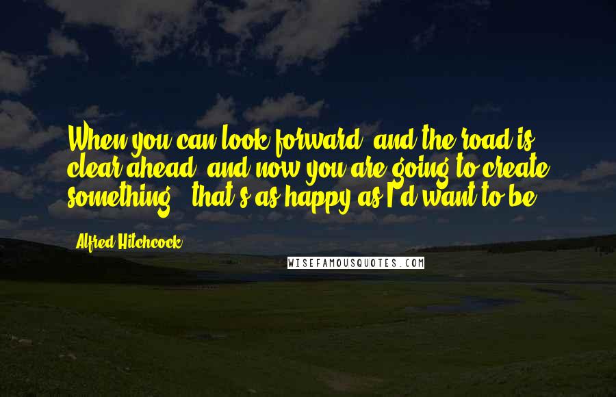 Alfred Hitchcock Quotes: When you can look forward, and the road is clear ahead, and now you are going to create something - that's as happy as I'd want to be.