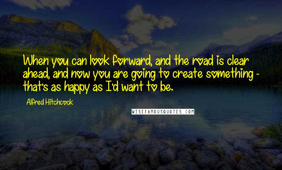 Alfred Hitchcock Quotes: When you can look forward, and the road is clear ahead, and now you are going to create something - that's as happy as I'd want to be.