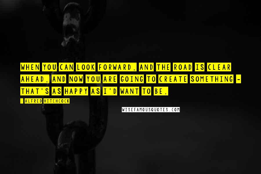 Alfred Hitchcock Quotes: When you can look forward, and the road is clear ahead, and now you are going to create something - that's as happy as I'd want to be.