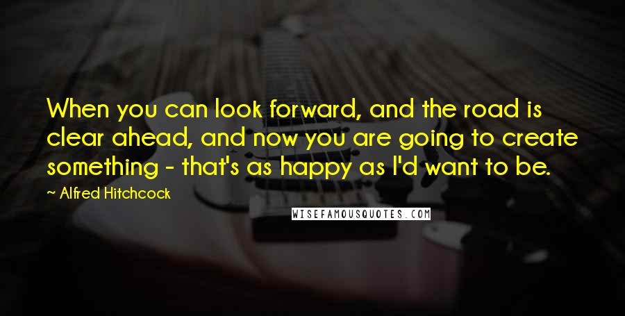 Alfred Hitchcock Quotes: When you can look forward, and the road is clear ahead, and now you are going to create something - that's as happy as I'd want to be.