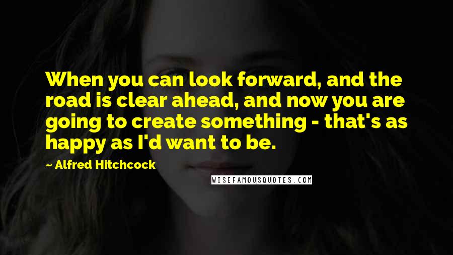 Alfred Hitchcock Quotes: When you can look forward, and the road is clear ahead, and now you are going to create something - that's as happy as I'd want to be.