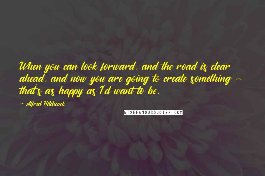 Alfred Hitchcock Quotes: When you can look forward, and the road is clear ahead, and now you are going to create something - that's as happy as I'd want to be.