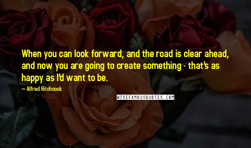 Alfred Hitchcock Quotes: When you can look forward, and the road is clear ahead, and now you are going to create something - that's as happy as I'd want to be.